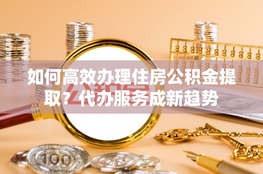 象州如何高效办理住房公积金提取？代办服务成新趋势