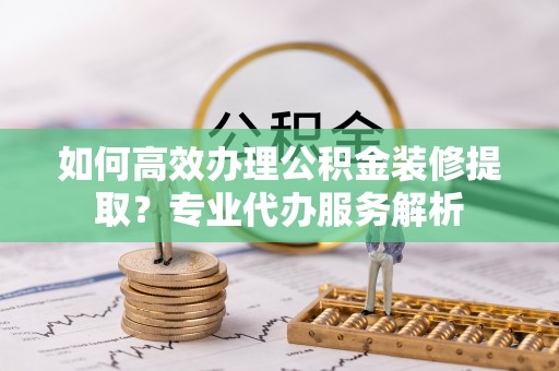 象州如何高效办理公积金装修提取？专业代办服务解析
