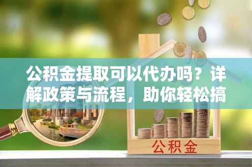 象州公积金提取可以代办吗？详解政策与流程，助你轻松搞定！