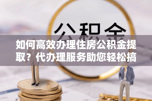 象州如何高效办理住房公积金提取？代办理服务助您轻松搞定